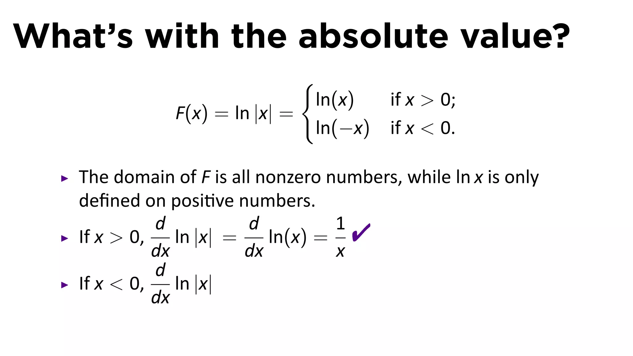 What’s with the absolute value?
                               {
                                ln(x)     if x  0;
               F(x) = ln |x| =
                                ln(−x)    if x  0.

   The domain of F is all nonzero numbers, while ln x is only
   deﬁned on posi ve numbers.
   If x  0,
             d
             dx
                ln |x| =
                         d
                         dx
                            ln(x) =
                                    1
                                    x
                                     
             d
   If x  0,    ln |x|
             dx
 