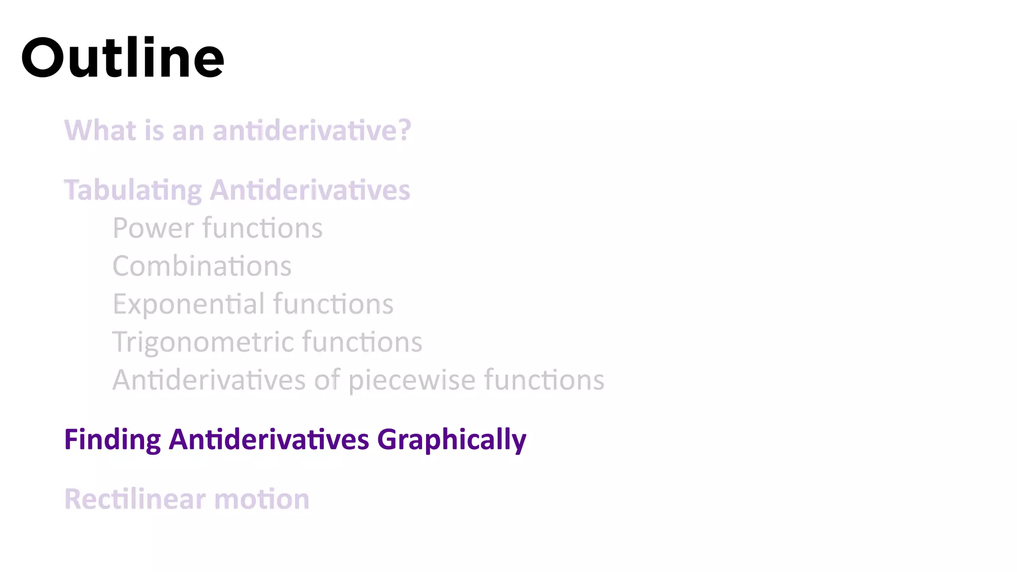 Outline
 What is an an deriva ve?
 Tabula ng An deriva ves
    Power func ons
    Combina ons
    Exponen al func ons
    Trigonometric func ons
    An deriva ves of piecewise func ons
 Finding An deriva ves Graphically
 Rec linear mo on
 