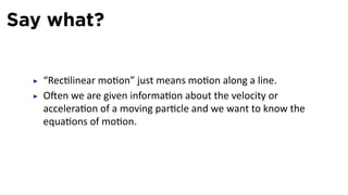 Say what?


   “Rec linear mo on” just means mo on along a line.
   O en we are given informa on about the velocity or
   accelera on of a moving par cle and we want to know the
   equa ons of mo on.
 