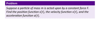 Problem
Suppose a par cle of mass m is acted upon by a constant force F.
Find the posi on func on s(t), the velocity func on v(t), and the
accelera on func on a(t).
 