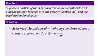 Problem
Suppose a par cle of mass m is acted upon by a constant force F.
Find the posi on func on s(t), the velocity func on v(t), and the
accelera on func on a(t).

Solu on
    By Newton’s Second Law (F = ma) a constant force induces a
                                       F
    constant accelera on. So a(t) = a = .
                                       m
 