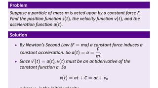 Problem
Suppose a par cle of mass m is acted upon by a constant force F.
Find the posi on func on s(t), the velocity func on v(t), and the
accelera on func on a(t).

Solu on
    By Newton’s Second Law (F = ma) a constant force induces a
                                           F
    constant accelera on. So a(t) = a = .
                                          m
           ′
    Since v (t) = a(t), v(t) must be an an deriva ve of the
    constant func on a. So

                        v(t) = at + C = at + v0
 