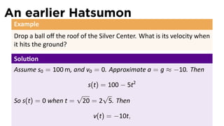 An earlier Hatsumon
 Example
 Drop a ball oﬀ the roof of the Silver Center. What is its velocity when
 it hits the ground?

 Solu on
 Assume s0 = 100 m, and v0 = 0. Approximate a = g ≈ −10. Then

                        s(t) = 100 − 5t2
                     √       √
 So s(t) = 0 when t = 20 = 2 5. Then

                             v(t) = −10t,
 