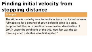 Finding initial velocity from
stopping distance
 Example
 The skid marks made by an automobile indicate that its brakes were
 fully applied for a distance of 160 before it came to a stop.
 Suppose that the car in ques on has a constant decelera on of
 20 ft/s2 under the condi ons of the skid. How fast was the car
 traveling when its brakes were ﬁrst applied?
 