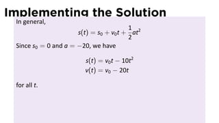Implementing the Solution
 In general,
                                        1
                      s(t) = s0 + v0 t + at2
                                        2
 Since s0 = 0 and a = −20, we have

                        s(t) = v0 t − 10t2
                        v(t) = v0 − 20t

 for all t.
 
