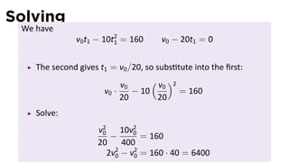 Solving
 We have
               v0 t1 − 10t2 = 160
                          1           v0 − 20t1 = 0


    The second gives t1 = v0 /20, so subs tute into the ﬁrst:
                           v0      ( v )2
                                      0
                      v0 ·    − 10        = 160
                           20       20
    Solve:
                     v2
                      0     10v2
                         −     0
                                 = 160
                     20     400
                        2v2 − v2 = 160 · 40 = 6400
                          0    0
 