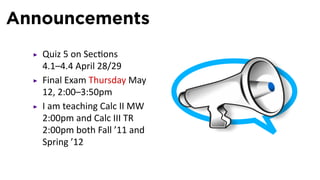 Announcements
   Quiz 5 on Sec ons
   4.1–4.4 April 28/29
   Final Exam Thursday May
   12, 2:00–3:50pm
   I am teaching Calc II MW
   2:00pm and Calc III TR
   2:00pm both Fall ’11 and
   Spring ’12
 