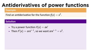 Antiderivatives of power functions
 Example
 Find an an deriva ve for the func on f(x) = x3 .

 Solu on
     Try a power func on F(x) = axr
     Then F′ (x) = arxr−1 , so we want arxr−1 = x3 .
 