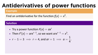 Antiderivatives of power functions
 Example
 Find an an deriva ve for the func on f(x) = x3 .

 Solu on
     Try a power func on F(x) = axr
     Then F′ (x) = arxr−1 , so we want arxr−1 = x3 .
                                          1
     r − 1 = 3 =⇒ r = 4, and ar = 1 =⇒ a = .
                                          4
 
