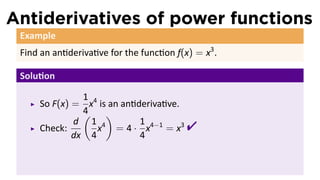 Antiderivatives of power functions
 Example
 Find an an deriva ve for the func on f(x) = x3 .

 Solu on

               1
     So F(x) = x4 is an an deriva ve.
               4
               ( )
     Check:
             d 1 4
             dx 4
                            1
                  x = 4 · x4−1 = x3
                            4
                                         
 