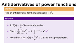 Antiderivatives of power functions
 Example
 Find an an deriva ve for the func on f(x) = x3 .

 Solu on

               1
     So F(x) = x4 is an an deriva ve.
               4
               ( )
     Check:
             d 1 4
             dx 4
                            1
                  x = 4 · x4−1 = x3
                            4
                                         
                            1
     Any others? Yes, F(x) = x4 + C is the most general form.
                            4
 