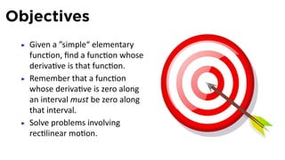 Objectives
  Given a ”simple“ elementary
  func on, ﬁnd a func on whose
  deriva ve is that func on.
  Remember that a func on
  whose deriva ve is zero along
  an interval must be zero along
  that interval.
  Solve problems involving
  rec linear mo on.
 