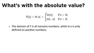 What’s with the absolute value?
                               {
                                ln(x)     if x  0;
               F(x) = ln |x| =
                                ln(−x)    if x  0.

   The domain of F is all nonzero numbers, while ln x is only
   deﬁned on posi ve numbers.
 