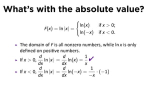 What’s with the absolute value?
                               {
                                ln(x)     if x  0;
               F(x) = ln |x| =
                                ln(−x)    if x  0.

   The domain of F is all nonzero numbers, while ln x is only
   deﬁned on posi ve numbers.
   If x  0,
             d
             dx
                ln |x| =
                         d
                         dx
                            ln(x) =
                                    1
                                    x
                                     
             d           d            1
   If x  0,    ln |x| =    ln(−x) =     · (−1)
             dx          dx           −x
 