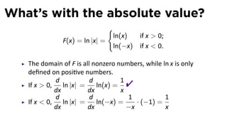 What’s with the absolute value?
                               {
                                ln(x)     if x  0;
               F(x) = ln |x| =
                                ln(−x)    if x  0.

   The domain of F is all nonzero numbers, while ln x is only
   deﬁned on posi ve numbers.
   If x  0,
             d
             dx
                ln |x| =
                         d
                         dx
                            ln(x) =
                                    1
                                    x
                                     
             d           d            1           1
   If x  0,    ln |x| =    ln(−x) =     · (−1) =
             dx          dx           −x          x
 