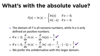 What’s with the absolute value?
                               {
                                ln(x)     if x  0;
               F(x) = ln |x| =
                                ln(−x)    if x  0.

   The domain of F is all nonzero numbers, while ln x is only
   deﬁned on posi ve numbers.
   If x  0,
             d
             dx
                ln |x| =
                         d
                         dx
                            ln(x) =
                                    1
                                    x
                                     
   If x  0,
             d
             dx
                ln |x| =
                         d
                         dx
                            ln(−x) =
                                      1
                                      −x
                                         · (−1) =
                                                  1
                                                  x
                                                      
   We prefer the an deriva ve with the larger domain.
 