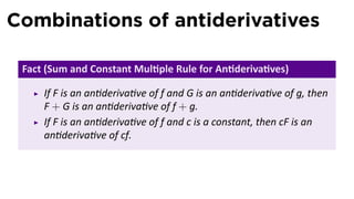 Combinations of antiderivatives

 Fact (Sum and Constant Mul ple Rule for An deriva ves)

     If F is an an deriva ve of f and G is an an deriva ve of g, then
     F + G is an an deriva ve of f + g.
     If F is an an deriva ve of f and c is a constant, then cF is an
     an deriva ve of cf.
 