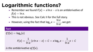Logarithmic functions?
        Remember we found F(x) = x ln x − x is an an deriva ve of
        f(x) = ln x.
        This is not obvious. See Calc II for the full story.
                                                 ln x
        However, using the fact that loga x =         , we get:
                                                 ln a
 Fact
 If f(x) = loga (x)
                       1                                  1
            F(x) =         (x ln x − x) + C = x loga x −      x+C
                      ln a                               ln a
 is the an deriva ve of f(x).
 