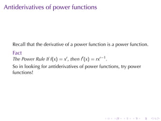 Antiderivatives	of	power	functions




   Recall	that	the	derivative	of	a	power	function	is	a	power	function.
   Fact
   The	Power	Rule	If f(x) = xr , then f′ (x) = rxr−1 .
   So	in	looking	for	antiderivatives	of	power	functions, try	power
   functions!




                                                    .    .   .   .   .   .
 