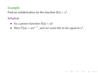 Example
Find	an	antiderivative	for	the	function f(x) = x3 .

Solution
    Try	a	power	function F(x) = axr
    Then F′ (x) = arxr−1 , and	we	want	this	to	be	equal	to x3 .




                                               .      .   .   .   .   .
 