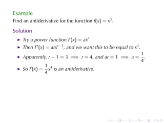 Example
Find	an	antiderivative	for	the	function f(x) = x3 .

Solution
    Try	a	power	function F(x) = axr
    Then F′ (x) = arxr−1 , and	we	want	this	to	be	equal	to x3 .
                                                                  1
    Apparently, r − 1 = 3 =⇒ r = 4, and ar = 1 =⇒ a =               .
                                                                  4
                1 4
    So F(x) =     x is	an	antiderivative.
                4




                                               .      .   .   .     .   .
 