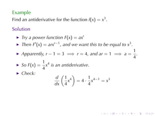 Example
Find	an	antiderivative	for	the	function f(x) = x3 .

Solution
    Try	a	power	function F(x) = axr
    Then F′ (x) = arxr−1 , and	we	want	this	to	be	equal	to x3 .
                                                                  1
    Apparently, r − 1 = 3 =⇒ r = 4, and ar = 1 =⇒ a =               .
                                                                  4
                1 4
    So F(x) =     x is	an	antiderivative.
                4
    Check:               (     )
                       d 1 4            1
                             x = 4 · x 4 −1 = x 3
                      dx 4              4




                                               .      .   .   .     .   .
 