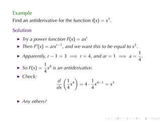 Example
Find	an	antiderivative	for	the	function f(x) = x3 .

Solution
    Try	a	power	function F(x) = axr
    Then F′ (x) = arxr−1 , and	we	want	this	to	be	equal	to x3 .
                                                                  1
    Apparently, r − 1 = 3 =⇒ r = 4, and ar = 1 =⇒ a =               .
                                                                  4
                1 4
    So F(x) =     x is	an	antiderivative.
                4
    Check:               (     )
                       d 1 4            1
                             x = 4 · x 4 −1 = x 3
                      dx 4              4

    Any	others?


                                               .      .   .   .     .   .
 