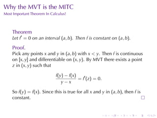 Why	the	MVT is	the	MITC
Most	Important	Theorem	In	Calculus!



    Theorem
    Let f′ = 0 on	an	interval (a, b). Then f is	constant	on (a, b).

    Proof.
    Pick	any	points x and y in (a, b) with x < y. Then f is	continuous
    on [x, y] and	differentiable	on (x, y). By	MVT there	exists	a	point
    z in (x, y) such	that

                             f(y) − f(x)
                                         = f′ (z) = 0.
                                y−x

    So f(y) = f(x). Since	this	is	true	for	all x and y in (a, b), then f is
    constant.


                                                     .    .    .    .    .    .
 