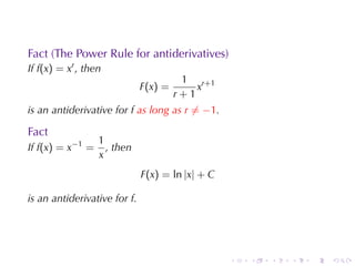 Fact	(The	Power	Rule	for	antiderivatives)
If f(x) = xr , then
                                        1 r+1
                              F(x) =       x
                                       r+1
is	an	antiderivative	for f as	long	as r ̸= −1.

Fact
                  1
If f(x) = x−1 =     , then
                  x
                              F(x) = ln |x| + C

is	an	antiderivative	for f.




                                                  .   .   .   .   .   .
 