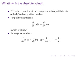 What’s	with	the	absolute	value?

      F(x) = ln |x| has	domain	all	nonzero	numbers, while ln x is
      only	deﬁned	on	positive	numbers.
      For	positive	numbers x,

                             d           d
                                ln |x| =    ln x
                             dx          dx
      (which	we	knew)
      For	negative	numbers

                 d           d           1           1
                    ln |x| =    ln(−x) =    · (−1) =
                 dx          dx          −x          x




                                                   .   .   .   .   .   .
 