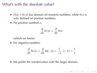 What’s	with	the	absolute	value?

      F(x) = ln |x| has	domain	all	nonzero	numbers, while ln x is
      only	deﬁned	on	positive	numbers.
      For	positive	numbers x,

                             d           d
                                ln |x| =    ln x
                             dx          dx
      (which	we	knew)
      For	negative	numbers

                 d           d           1           1
                    ln |x| =    ln(−x) =    · (−1) =
                 dx          dx          −x          x


      We	prefer	the	antiderivative	with	the	larger	domain.


                                                   .   .   .   .   .   .
 