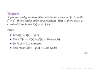 Theorem
Suppose f and g are	two	differentiable	functions	on (a, b) with
f′ = g′ . Then f and g differ	by	a	constant. That	is, there	exists	a
constant C such	that f(x) = g(x) + C.

Proof.
     Let h(x) = f(x) − g(x)
     Then h′ (x) = f′ (x) − g′ (x) = 0 on (a, b)
     So h(x) = C, a	constant
     This	means f(x) − g(x) = C on (a, b)




                                                   .   .   .   .       .   .
 