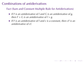 Combinations	of	antiderivatives
   Fact	(Sum	and	Constant	Multiple	Rule	for	Antiderivatives)
       If F is	an	antiderivative	of f and G is	an	antiderivative	of g,
       then F + G is	an	antiderivative	of f + g.
       If F is	an	antiderivative	of f and c is	a	constant, then cF is	an
       antiderivative	of cf.




                                                  .    .    .    .       .   .
 