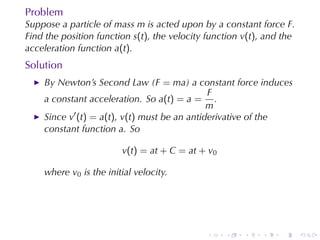 Problem
Suppose	a	particle	of	mass m is	acted	upon	by	a	constant	force F.
Find	the	position	function s(t), the	velocity	function v(t), and	the
acceleration	function a(t).
Solution
    By	Newton’s	Second	Law	(F = ma)	a	constant	force	induces
                                              F
    a	constant	acceleration. So a(t) = a = .
                                              m
    Since v′ (t) = a(t), v(t) must	be	an	antiderivative	of	the
    constant	function a. So

                        v(t) = at + C = at + v0

    where v0 is	the	initial	velocity.




                                             .    .    .   .    .      .
 