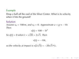 Example
Drop	a	ball	off	the	roof	of	the	Silver	Center. What	is	its	velocity
when	it	hits	the	ground?

Solution
Assume s0 = 100 m, and v0 = 0. Approximate a = g ≈ −10.
Then
                      s(t) = 100 − 5t2
                    √       √
So s(t) = 0 when t = 20 = 2 5. Then

                            v(t) = −10t,
                                 √       √
so	the	velocity	at	impact	is v(2 5) = −20 5 m/s.




                                              .    .    .    .   .    .
 