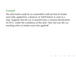 Example
The	skid	marks	made	by	an	automobile	indicate	that	its	brakes
were	fully	applied	for	a	distance	of	160 ft	before	it	came	to	a
stop. Suppose	that	the	car	in	question	has	a	constant	deceleration
of 20 ft/s2 under	the	conditions	of	the	skid. How	fast	was	the	car
traveling	when	its	brakes	were	ﬁrst	applied?




                                            .    .   .    .   .      .
 