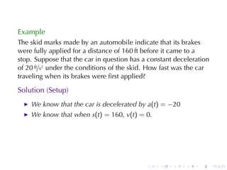 Example
The	skid	marks	made	by	an	automobile	indicate	that	its	brakes
were	fully	applied	for	a	distance	of	160 ft	before	it	came	to	a
stop. Suppose	that	the	car	in	question	has	a	constant	deceleration
of 20 ft/s2 under	the	conditions	of	the	skid. How	fast	was	the	car
traveling	when	its	brakes	were	ﬁrst	applied?

Solution	(Setup)
    We	know	that	the	car	is	decelerated	by a(t) = −20
    We	know	that	when s(t) = 160, v(t) = 0.




                                            .    .   .    .   .      .
 