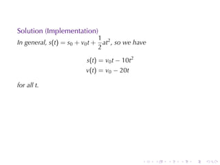 Solution	(Implementation)
                                 1 2
In	general, s(t) = s0 + v0 t +     at , so	we	have
                                 2

                          s(t) = v0 t − 10t2
                          v(t) = v0 − 20t

for	all t.




                                                .    .   .   .   .   .
 