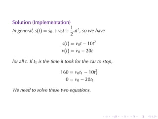 Solution	(Implementation)
                                 1 2
In	general, s(t) = s0 + v0 t +     at , so	we	have
                                 2

                            s(t) = v0 t − 10t2
                            v(t) = v0 − 20t

for	all t. If t1 is	the	time	it	took	for	the	car	to	stop,

                           160 = v0 t1 − 10t2
                                            1
                              0 = v0 − 20t1

We	need	to	solve	these	two	equations.




                                                   .    .   .   .   .   .
 