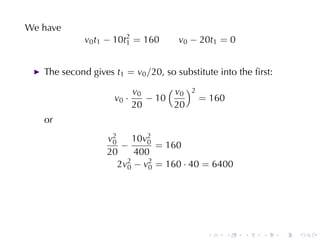 We	have
             v0 t1 − 10t2 = 160
                        1            v0 − 20t1 = 0


   The	second	gives t1 = v0 /20, so	substitute	into	the	ﬁrst:

                           v0      ( v )2
                                      0
                    v0 ·      − 10        = 160
                           20        20
   or
                  v2
                   0     10v2
                            0
                      −       = 160
                  20     400
                     2v2 − v2 = 160 · 40 = 6400
                       0    0




                                            .     .   .   .     .   .
 