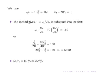 We	have
             v0 t1 − 10t2 = 160
                        1             v0 − 20t1 = 0


   The	second	gives t1 = v0 /20, so	substitute	into	the	ﬁrst:

                            v0      ( v )2
                                       0
                     v0 ·      − 10        = 160
                            20        20
   or
                   v2
                    0     10v2
                             0
                       −       = 160
                   20     400
                      2v2 − v2 = 160 · 40 = 6400
                        0    0



   So v0 = 80 ft/s ≈ 55 mi/hr


                                            .      .   .   .    .   .
 