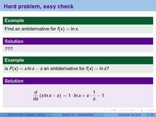 . . . . . .
Hard problem, easy check
Example
Find an antiderivative for f(x) = ln x.
Solution
???
Example
is F(x) = x ln x − x an antiderivative for f(x) = ln x?
Solution
d
dx
(x ln x − x) = 1 · ln x + x ·
1
x
− 1
V63.0121.041, Calculus I (NYU) Section 4.7 Antiderivatives November 29, 2010 6 / 35
 