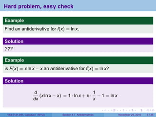 . . . . . .
Hard problem, easy check
Example
Find an antiderivative for f(x) = ln x.
Solution
???
Example
is F(x) = x ln x − x an antiderivative for f(x) = ln x?
Solution
d
dx
(x ln x − x) = 1 · ln x + x ·
1
x
− 1 = ln x
V63.0121.041, Calculus I (NYU) Section 4.7 Antiderivatives November 29, 2010 6 / 35
 