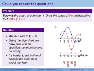 . . . . . .
Could you repeat the question?
Problem
Below is the graph of a function f. Draw the graph of the antiderivative
for f with F(1) = 0.
Solution
We start with F(1) = 0.
Using the sign chart, we
draw arcs with the
specified monotonicity and
concavity
It’s harder to tell if/when F
crosses the axis; more
about that later.
..
x
.
y
..
1
..
2
..
3
..
4
..
5
..
6
.......
f
.
F
.
shape
..
1
..
2
..
3
..
4
..
5
..
6
......
IP
.
max
.
IP
.
min
......
V63.0121.041, Calculus I (NYU) Section 4.7 Antiderivatives November 29, 2010 26 / 35
 