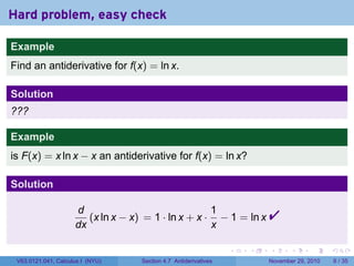 . . . . . .
Hard problem, easy check
Example
Find an antiderivative for f(x) = ln x.
Solution
???
Example
is F(x) = x ln x − x an antiderivative for f(x) = ln x?
Solution
d
dx
(x ln x − x) = 1 · ln x + x ·
1
x
− 1 = ln x 
V63.0121.041, Calculus I (NYU) Section 4.7 Antiderivatives November 29, 2010 6 / 35
 