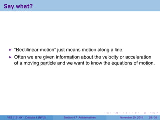 . . . . . .
Say what?
“Rectilinear motion” just means motion along a line.
Often we are given information about the velocity or acceleration
of a moving particle and we want to know the equations of motion.
V63.0121.041, Calculus I (NYU) Section 4.7 Antiderivatives November 29, 2010 28 / 35
 