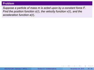 . . . . . .
Problem
Suppose a particle of mass m is acted upon by a constant force F.
Find the position function s(t), the velocity function v(t), and the
acceleration function a(t).
V63.0121.041, Calculus I (NYU) Section 4.7 Antiderivatives November 29, 2010 30 / 35
 