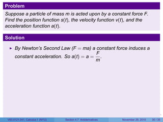 . . . . . .
Problem
Suppose a particle of mass m is acted upon by a constant force F.
Find the position function s(t), the velocity function v(t), and the
acceleration function a(t).
Solution
By Newton’s Second Law (F = ma) a constant force induces a
constant acceleration. So a(t) = a =
F
m
.
V63.0121.041, Calculus I (NYU) Section 4.7 Antiderivatives November 29, 2010 30 / 35
 