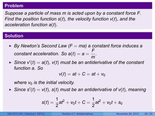 . . . . . .
Problem
Suppose a particle of mass m is acted upon by a constant force F.
Find the position function s(t), the velocity function v(t), and the
acceleration function a(t).
Solution
By Newton’s Second Law (F = ma) a constant force induces a
constant acceleration. So a(t) = a =
F
m
.
Since v′
(t) = a(t), v(t) must be an antiderivative of the constant
function a. So
v(t) = at + C = at + v0
where v0 is the initial velocity.
Since s′
(t) = v(t), s(t) must be an antiderivative of v(t), meaning
s(t) =
1
2
at2
+ v0t + C =
1
2
at2
+ v0t + s0
V63.0121.041, Calculus I (NYU) Section 4.7 Antiderivatives November 29, 2010 30 / 35
 