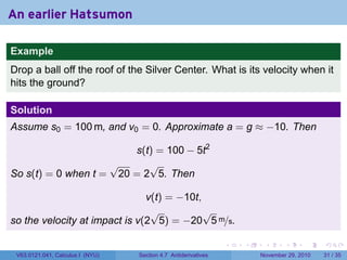 . . . . . .
An earlier Hatsumon
Example
Drop a ball off the roof of the Silver Center. What is its velocity when it
hits the ground?
Solution
Assume s0 = 100 m, and v0 = 0. Approximate a = g ≈ −10. Then
s(t) = 100 − 5t2
So s(t) = 0 when t =
√
20 = 2
√
5. Then
v(t) = −10t,
so the velocity at impact is v(2
√
5) = −20
√
5 m/s.
V63.0121.041, Calculus I (NYU) Section 4.7 Antiderivatives November 29, 2010 31 / 35
 